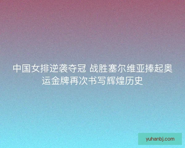 中国女排逆袭夺冠 战胜塞尔维亚捧起奥运金牌再次书写辉煌历史