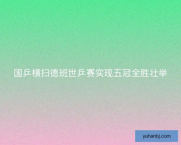 国乒横扫德班世乒赛实现五冠全胜壮举
