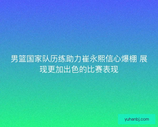 男篮国家队历练助力崔永熙信心爆棚 展现更加出色的比赛表现