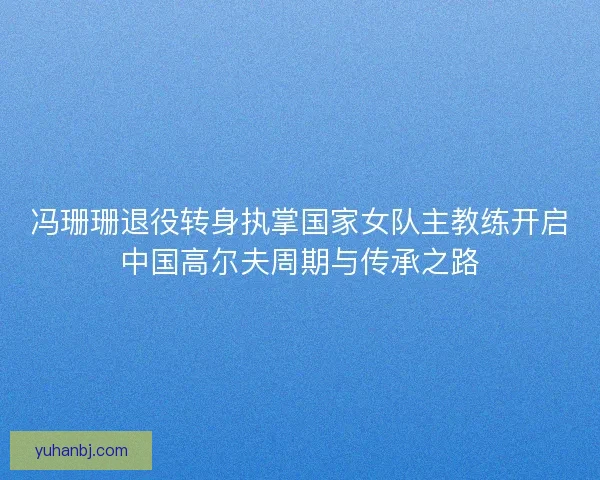 冯珊珊退役转身执掌国家女队主教练开启中国高尔夫周期与传承之路