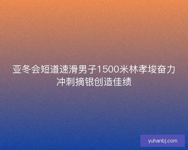 亚冬会短道速滑男子1500米林孝埈奋力冲刺摘银创造佳绩