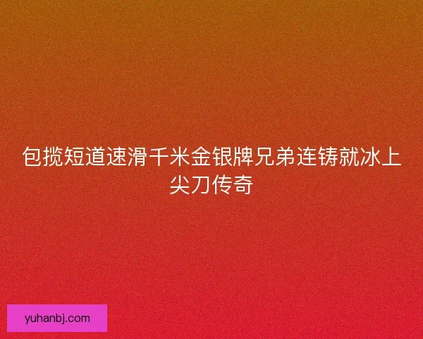 包揽短道速滑千米金银牌兄弟连铸就冰上尖刀传奇